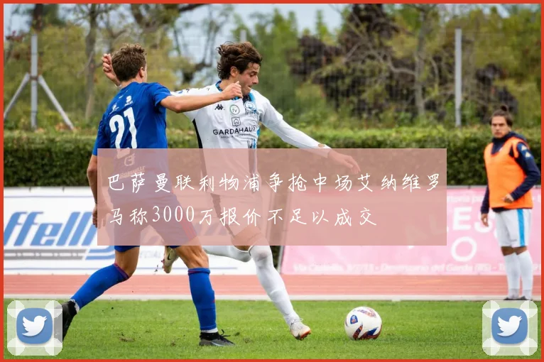 巴萨曼联利物浦争抢中场艾纳维罗马称3000万报价不足以成交