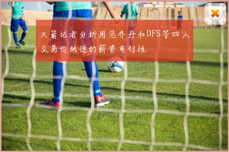 火箭记者分析用范乔丹和DFS等四人交易伦纳德的薪资可行性