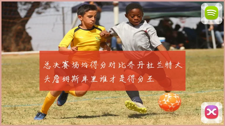总决赛场均得分对比乔丹杜兰特大头詹姆斯库里谁才是得分王