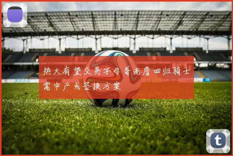 热火有望交易字母哥老詹回归骑士需中产或签换方案