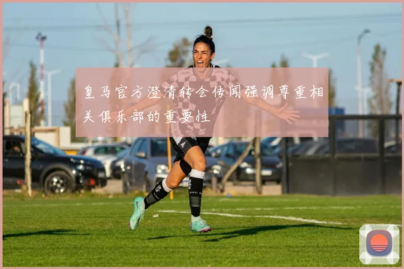 皇马官方澄清转会传闻强调尊重相关俱乐部的重要性