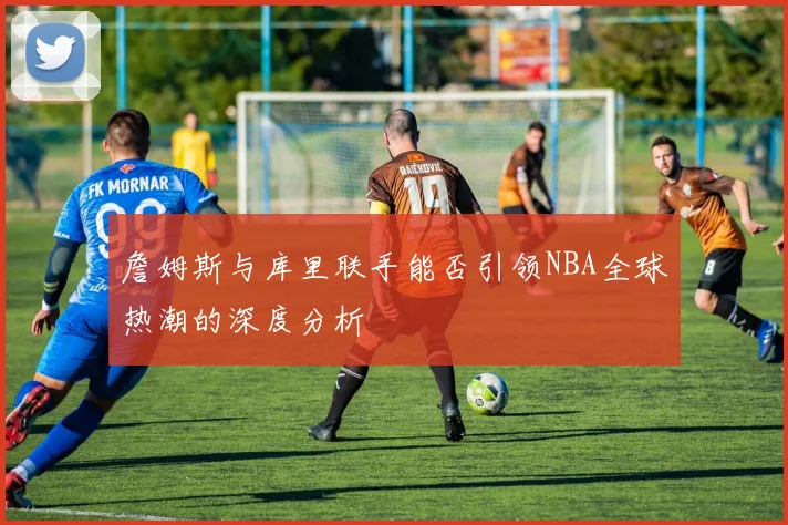 詹姆斯与库里联手能否引领NBA全球热潮的深度分析
