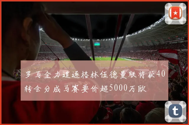 罗马全力追逐格林伍德曼联将获40转会分成马赛要价超5000万欧